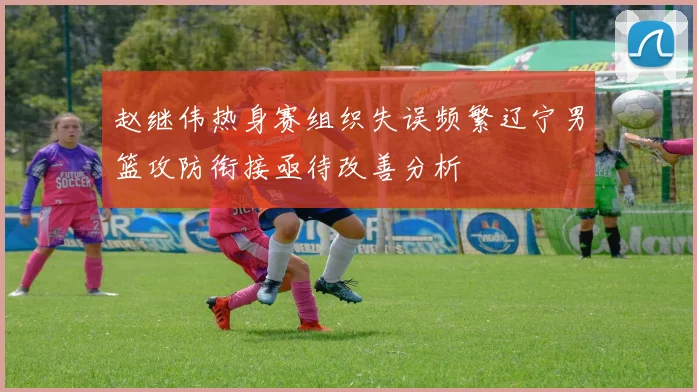 赵继伟热身赛组织失误频繁辽宁男篮攻防衔接亟待改善分析