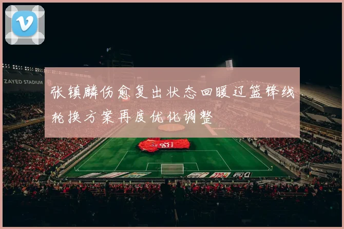 张镇麟伤愈复出状态回暖辽篮锋线轮换方案再度优化调整