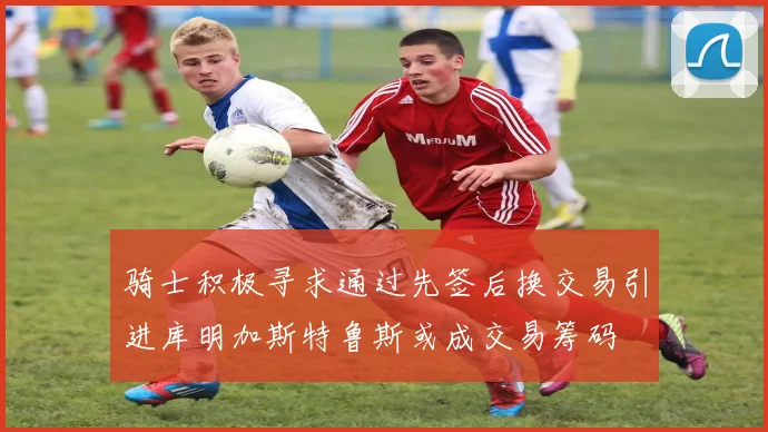 骑士积极寻求通过先签后换交易引进库明加斯特鲁斯或成交易筹码