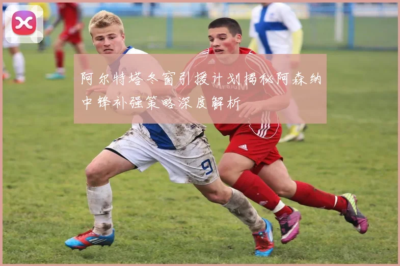 阿尔特塔冬窗引援计划揭秘阿森纳中锋补强策略深度解析